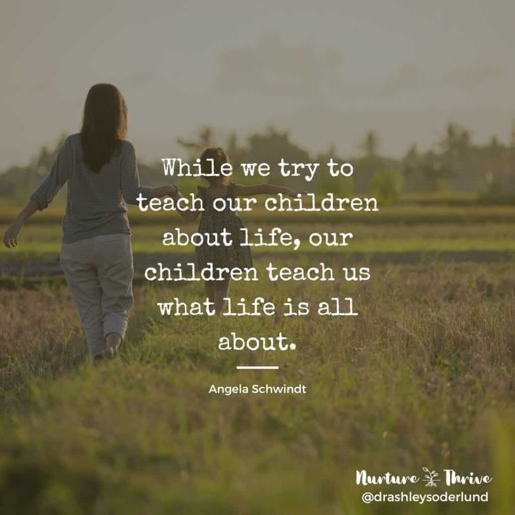 While we try to teach our children about life, our children teach us what life is all about. -Angela Schwindt